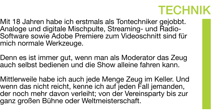 Mit 18 Jahren habe ich erstmals als Tontechniker gejobbt. Analoge und digitale Mischpulte, Streaming- und Radio-Software sowie Adobe Premiere zum Videoschnitt sind für mich normale Werkzeuge.  Denn es ist immer gut, wenn man als Moderator das Zeug auch selbst bedienen und die Show alleine fahren kann.  Mittlerweile habe ich auch jede Menge Zeug im Keller. Und wenn das nicht reicht, kenne ich auf jeden Fall jemanden, der noch mehr davon verleiht; von der Vereinsparty bis zur ganz großen Bühne oder Weltmeisterschaft. TECHNIK