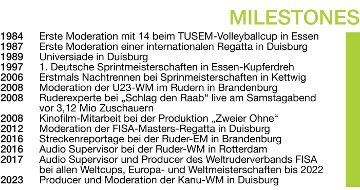1984	Erste Moderation mit 14 beim TUSEM-Volleyballcup in Essen 1987	Erste Moderation einer internationalen Regatta in Duisburg 1989	Universiade in Duisburg 1997	1. Deutsche Sprintmeisterschaften in Essen-Kupferdreh 2006	Erstmals Nachtrennen bei Sprinmeisterschaften in Kettwig 2008	Moderation der U23-WM im Rudern in Brandenburg 2008	Ruderexperte bei „Schlag den Raab“ live am Samstagabend vor 3,12 Mio Zuschauern 2008	Kinofilm-Mitarbeit bei der Produktion „Zweier Ohne“ 2012	Moderation der FISA-Masters-Regatta in Duisburg 2016	Streckenreportage bei der Ruder-EM in Brandenburg 2016	Audio Supervisor bei der Ruder-WM in Rotterdam 2017	Audio Supervisor und Producer des Weltruderverbands FISA bei allen Weltcups, Europa- und Weltmeisterschaften bis 2022 2023	Producer und Moderation der Kanu-WM in Duisburg MILESTONES
