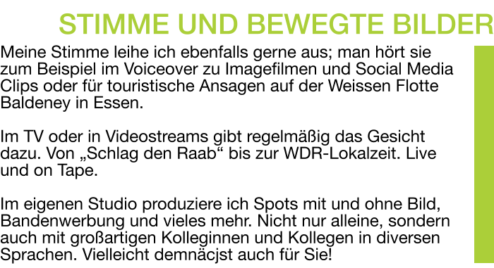 Meine Stimme leihe ich ebenfalls gerne aus; man hört sie zum Beispiel im Voiceover zu Imagefilmen und Social Media Clips oder für touristische Ansagen auf der Weissen Flotte Baldeney in Essen.  Im TV oder in Videostreams gibt regelmäßig das Gesicht dazu. Von „Schlag den Raab“ bis zur WDR-Lokalzeit. Live und on Tape.  Im eigenen Studio produziere ich Spots mit und ohne Bild, Bandenwerbung und vieles mehr. Nicht nur alleine, sondern auch mit großartigen Kolleginnen und Kollegen in diversen Sprachen. Vielleicht demnäcjst auch für Sie! STIMME UND BEWEGTE BILDER